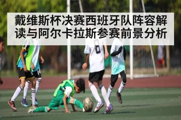 戴维斯杯决赛西班牙队阵容解读与阿尔卡拉斯参赛前景分析