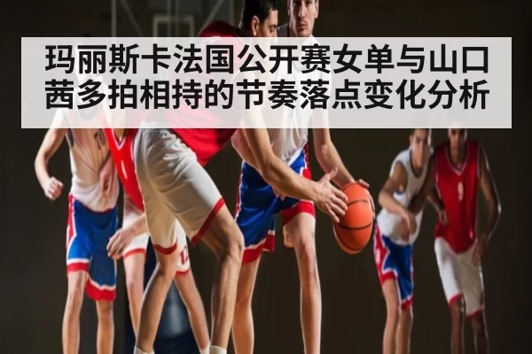 玛丽斯卡法国公开赛女单与山口茜多拍相持的节奏落点变化分析